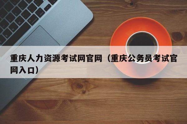 重庆人力资源考试网官网（重庆公务员考试官网入口）