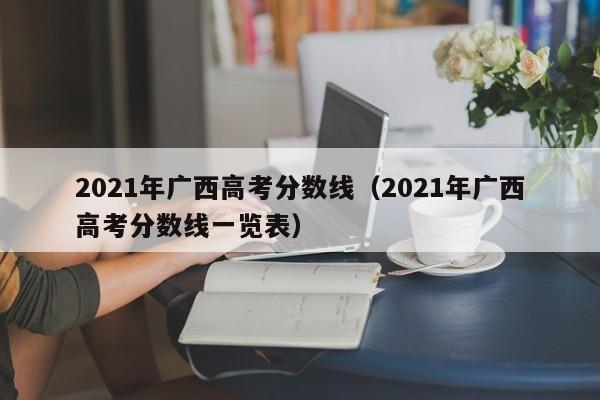 2021年广西高考分数线（2021年广西高考分数线一览表）