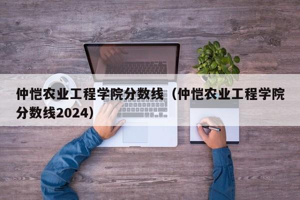 仲恺农业工程学院分数线（仲恺农业工程学院分数线2024）