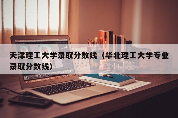 天津理工大学录取分数线（华北理工大学专业录取分数线）