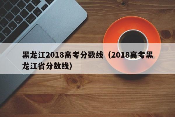 黑龙江2018高考分数线（2018高考黑龙江省分数线）