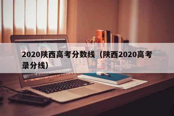 2020陕西高考分数线（陕西2020高考录分线）