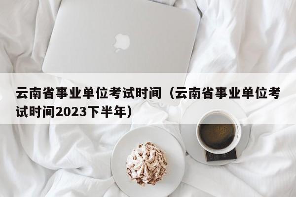 云南省事业单位考试时间（云南省事业单位考试时间2023下半年）