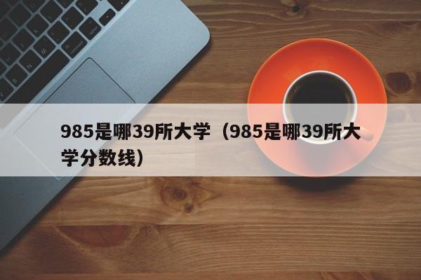 985是哪39所大学（985是哪39所大学分数线）