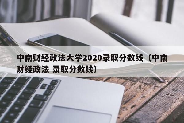 中南财经政法大学2020录取分数线（中南财经政法 录取分数线）