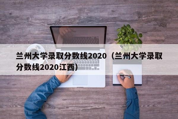 兰州大学录取分数线2020（兰州大学录取分数线2020江西）