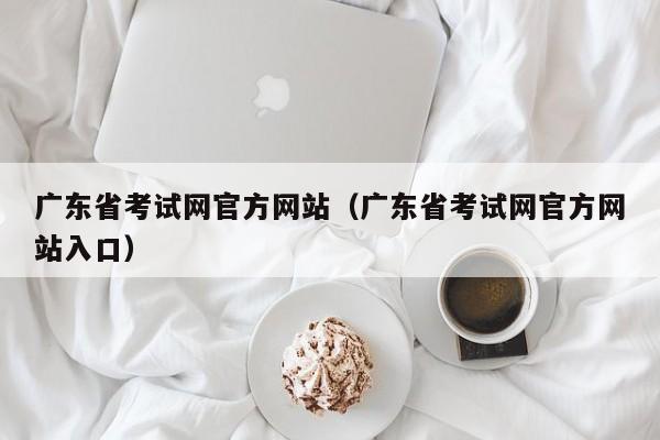 广东省考试网官方网站（广东省考试网官方网站入口）