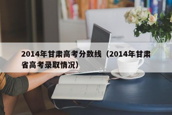 2014年甘肃高考分数线（2014年甘肃省高考录取情况）