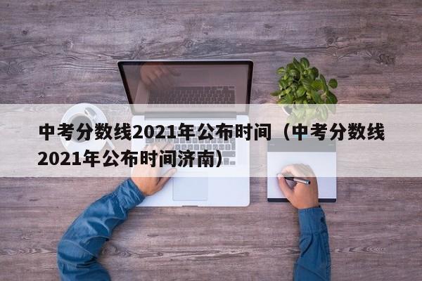 中考分数线2021年公布时间（中考分数线2021年公布时间济南）