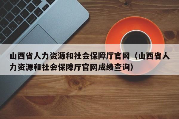 山西省人力资源和社会保障厅官网（山西省人力资源和社会保障厅官网成绩查询）