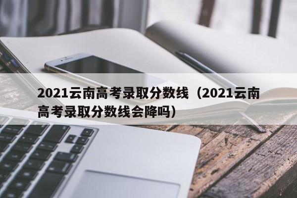 2021云南高考录取分数线（2021云南高考录取分数线会降吗）